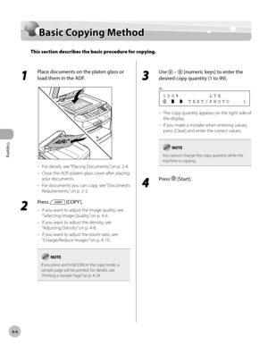 Page 77
Copying 
4-4
  Basic  Copying  Method   
  Basic  C o p yin g M eth odBasic Copying Method
This section describes the basic procedure for copying.
 
 1 
Place documents on the platen glass or 
load them in the ADF. 
  
 For details, see “Placing Documents,” on p. 2-4. 
 Close the ADF/platen glass cover after placing 
your documents. 
 For documents you can copy, see “Documents 
Requirements,” on p. 2-2. 
 2 
Press  [COPY ]. 
 If you want to adjust the image quality, see 
“Selecting Image Quality,” on p....