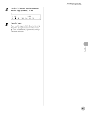 Page 80
Copying 
4-7
Selecting Image Quality
 4 
Use  –  [numeric keys] to enter the 
desired copy quantity (1 to 99). 
       TEXT/PHOTO   1 100%       LTR
Ex.
 
 5 
Press  [Start]. 
 If you want to copy multiple documents using 
the platen glass, place a document and press 
 [Start] once for each page. When scanning is 
complete, press [OK].  