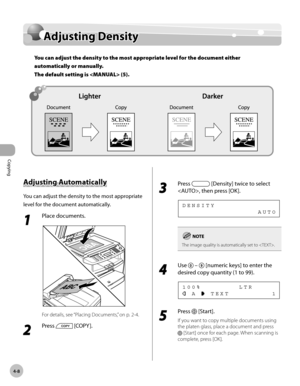 Page 81
Copying 
4-8
  Adjusting  Density   
      Adju stin g D en sit yAdjusting Density
You can adjust the density to the most appropriate level for the document either 
automatically or manually. 
The default setting is  (5).
 
 A dju stin g A uto m atic a lly   Adjusting  Automatically 
 You can adjust the density to the most appropriate 
level for the document automatically. 
 1 
Place documents. 
  
 For details, see “Placing Documents,” on p. 2-4. 
 2 
Press  [COPY ]. 
  
 3 
Press  [Density] twice to...
