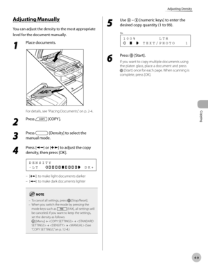 Page 82
Copying 
4-9
Adjusting Density
 Adju stin g M an ually   Adjusting  Manually 
 You can adjust the density to the most appropriate 
level for the document manually. 
 1 
Place documents. 
  
 For details, see “Placing Documents,” on p. 2-4. 
 2 
Press  [COPY ]. 
  
 3 
Press  [Density] to select the 
manual mode. 
 4 
Press [] or [] to adjust the copy 
density, then press [OK]. 
 -LT              DK+ DENSITY 
 []: to make light documents darker 
 [
]: to make dark documents lighter 
To cancel all...