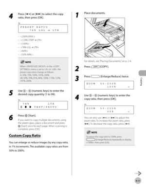 Page 84
Copying 
4-11
 4 
Press [] or [] to select the copy 
ratio, then press [OK]. 
     78% LGL   LTR PRESET RATIO
Ex.
 
  
  
  
  
  
  
When  in the  menu is set to  or , the 
preset copy ratios change as follows:
A: 50%, 70%, 100%, 141%, 200%
AB: 50%, 70%, 81%, 86%, 100%, 115%, 122%, 
141%, 200%
 5 
Use   –  [numeric keys] to enter the 
desired copy quantity (1 to 99). 
       TEXT/PHOTO  78%        LTR
Ex.
 
 6 
Press  [Start]. 
 If you want to copy multiple documents using 
the platen glass, place a...