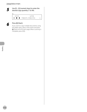 Page 85
Copying 
4-12
Enlarge/Reduce Images
 5 
Use  –  [numeric keys] to enter the 
desired copy quantity (1 to 99). 
       TEXT/PHOTO   1  95%        LTR
Ex.
 
 6 
Press  [Start]. 
 If you want to copy multiple documents using 
the platen glass, place a document and press 
 [Start] once for each page. When scanning is 
complete, press [OK].  