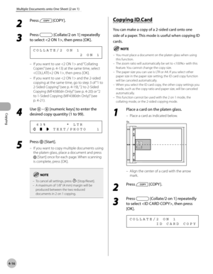 Page 89
Copying 
4-16
Multiple Documents onto One Sheet (2 on 1)
 2 
Press  [COPY ]. 
  
 3 
Press  [Collate/2 on 1] repeatedly 
to select , then press [OK]. 
               2 ON 1 COLLATE/2 ON 1 
 If you want to use  and “Collating 
Copies” (see p. 4-13) at the same time, select 
, then press [OK]. 
  If you want to use  and the 2-sided 
copying at the same time, go to step 3 of “1 to 
2-Sided Copying” (see p. 4-19), “2 to 2-Sided 
Copying (MF4380dn Only)” (see p. 4-20) or “2 
to 1-Sided Copying (MF4380dn...