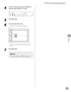 Page 90
Copying 
4-17
Multiple Documents onto One Sheet (2 on 1)
 4 
Use  –  [numeric keys] to enter the 
desired copy quantity (1 to 99). 
       TEXT/PHOTO   1 100%      * LTR
Ex.
 
 5 
Press  [start]. 
  
 6 
Turn and place the card. 
 Place the card as indicated below. 
  
 Align the center of a card with the arrow 
mark. 
 7 
Press  [start]. 
To cancel all settings, press  [Stop/Reset]
–
– 