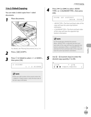 Page 92
Copying 
4-19
2-Sided Copying
      1 t o  2 -S id ed  C o p yin g 1 to 2-Sided Copying 
 You can make 2-sided copies from 1-sided 
documents. 
 1 
Place documents. 
  
 For details, see “Placing Documents,” on p. 2-4. 
 2 
Press  [COPY ]. 
  
 3 
Press  [2-Sided] to select 2-SIDED>, 
then press [OK]. 
          1 > 2-SIDED 2-SIDED 
If there are odd number of documents when the 
1-Sided to 2-Sided mode is used, the back side of 
the last copy is left blank.
 4 
Press [] or [] to select  or , then press...