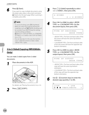 Page 93
Copying 
4-20
2-Sided Copying
 6 
Press  [Start]. 
 If you want to copy multiple documents using 
the platen glass, place a document and press 
 [Start] once for each page. When scanning is 
complete, press [OK]. 
To cancel all settings, press  [Stop/Reset].
When you switch the mode by pressing the 
mode keys such as 
 [FAX], all settings will 
be canceled. If you want to keep the settings, 
store the settings as follows: 
 [Menu]  →   →   →  (See “COPY SETTINGS,” 
on p. 12-4.)
You can skip step 4. In...