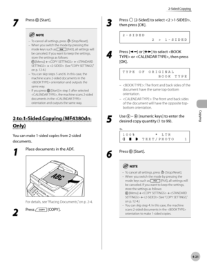 Page 94
Copying 
4-21
2-Sided Copying
 7 
Press  [Start]. 
To cancel all settings, press  [Stop/Reset].
When you switch the mode by pressing the 
mode keys such as 
 [FAX], all settings will 
be canceled. If you want to keep the settings, 
store the settings as follows:
 [Menu]  →   →   →  (See “COPY SETTINGS,” 
on p. 12-4.)
You can skip steps 5 and 6. In this case, the 
machine scans 2-sided documents in the 
 orientation and outputs the 
same way.
If you press 
 [Start] in step 5 after selected 
, the machine...