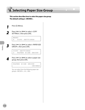 Page 95
Copying 
4-22
  Selecting Paper Size Group   
    Sele ctin g P ap er S iz e  G ro u pSelecting Paper Size Group
This section describes how to select the paper size group.
The default setting is .
 
 1 
Press  [Menu]. 
  
 2 
Press [] or [] to select , then press [OK]. 
 4  COPY SETTINGS MENU 
 3 
Press [] or [] to select , then press [OK]. 
 2  PAPER SIZE GROUP
COPY SETTINGS 
 4 
Press [] or [] to select a paper size 
group, then press [OK]. 
               INCHES PAPER SIZE GROUP 
 You can select from...