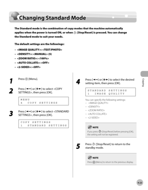 Page 96
Copying 
4-23
  Changing  Standard  Mode   
    Chan gin g S ta n d ard  M od eChanging Standard Mode
The Standard mode is the combination of copy modes that the machine automatically 
applies when the power is turned ON, or when 
 [Stop/Reset] is pressed. You can change 
the Standard mode to suit your needs.
The default settings are the followings:
: 
:  (5)
: 
: 
: 
–
–
–
–
–
 
 1 
Press  [Menu]. 
  
 2 
Press [] or [] to select , then press [OK]. 
 4  COPY SETTINGS MENU 
 3 
Press [] or [] to select...
