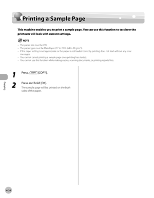 Page 97
Copying 
4-24
  Printing a Sample Page   
    Prin tin g a  S am ple  P ag ePrinting a Sample Page
This machine enables you to print a sample page. You can use this function to test how the 
printouts will look with current settings.
The paper size must be LTR.
The paper type must be Plain Paper (17 to 21 lb (64 to 80 g/m2)).
If the paper setting is not appropriate or the paper is not loaded correctly, printing does not start without any error 
messages.
You cannot cancel printing a sample page once...
