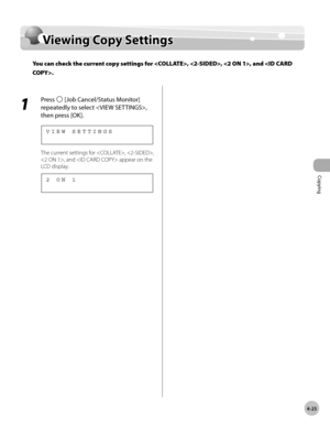 Page 98
Copying 
4-25
  Viewing  Copy  Settings   
Vie w in g C o p y S ettin gsViewing Copy Settings
You can check the current copy settings for , , , and .
 
 1 
Press  [Job Cancel/Status Monitor] 
repeatedly to select , 
then press [OK]. 
 
VIEW SETTINGS
 
 The current settings for , , 
, and  appear on the 
LCD display. 
 
2 ON 1
  