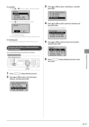 Page 1016-17
Using the Fax Functions
 For  canceling 
 (1)  Press  [] or [] to select , and then press [OK]. 
        
Details
 
 
 Job Number: 0004
 Status: Receiving  
 (2)  Press  [] to select , and then press [OK]. 
  
      
Delete?
NoYes 
 The received job is deleted. 
 (3)  Press  [
] (Status Monitor/Cancel) to close the screen. 
  
  For checking only 
 Press  [] (Status Monitor/Cancel) to close the screen. 
  
  
  
 Checking the History of Received/Sent 
Fax Documents  
 You can check the history of...