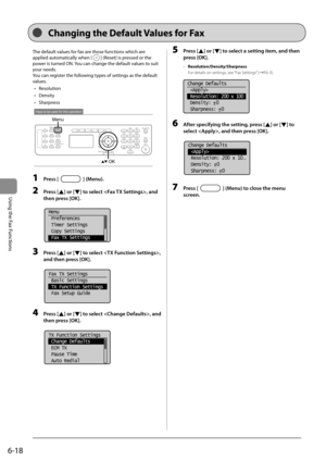 Page 1026-18
Using the Fax Functions
 The default values for fax are those functions which are 
applied automatically when [
] (Reset) is pressed or the 
power is turned ON. You can change the default values to suit 
your needs. 
 You can register the following types of settings as the default 
values. 
•  Resolution 
•  Density 
•  Sharpness 
 
Keys to be used for this operation
Menu
OK  
 1 Press [] (Menu). 
 2 Press [] or [] to select , and 
then press [OK]. 
     
Menu
 Preferences
 Timer Settings
 Copy...