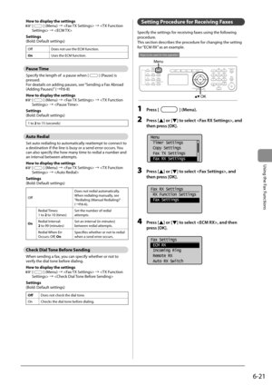 Page 1056-21
Using the Fax Functions
 How to display the settings 
    [] (Menu) à  à  à  
 Settings 
 (Bold: Default settings) 
Off Does not use the ECM function.
On Uses the ECM function.
   Pause  Time 
 Specify the length of  a pause when [] (Pause) is 
pressed. 
 For deatails on adding pauses, see “Sending a Fax Abroad 
(Adding Pauses)” (àP.6-8) 
 How to display the settings 
  
  [] (Menu) à  à  à  
 Settings 
 (Bold: Default settings) 
1 to 2 to 15 (seconds)
   Auto  Redial 
 Set auto redialing to...