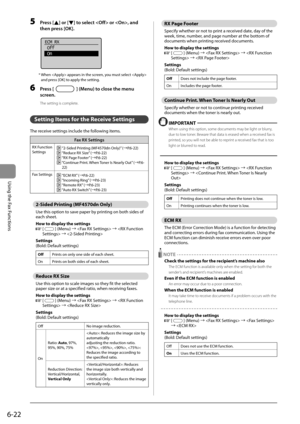 Page 1066-22
Using the Fax Functions
 5 Press [] or [] to select  or , and 
then press [OK]. 
     
ECM RX
 Off
 On
 
 *  When  appears in the screen, you must select  
and press [OK] to apply the setting. 
 6 Press [] (Menu) to close the menu 
screen. 
 The setting is complete. 
  
   Setting Items for the Receive Settings 
 The receive settings include the following items. 
Fax RX Settings 
RX Function 
Settings  “2-Sided Printing (MF4570dn Only)” ( àP.6-22)  “Reduce RX Size” (àP.6-22)  “RX Page Footer” (...