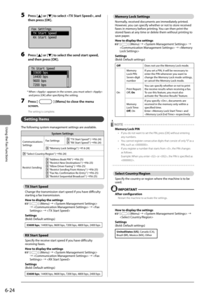 Page 1086-24
Using the Fax Functions
 5 Press [] or [] to select , and 
then press [OK]. 
     
Fax Settings
 TX Start Speed
 RX Start Speed
 
 6 Press [] or [] to select the send start speed, 
and then press [OK]. 
     
 TX Start Speed
  33600 bps
  14400 bps
  9600 bps
  7200 bps  
 *  When  appears in the screen, you must select  
and press [OK] after specifying the setting. 
 7 Press [] (Menu) to close the menu 
screen. 
 The setting is complete. 
   Setting  Items 
 The following system management settings...