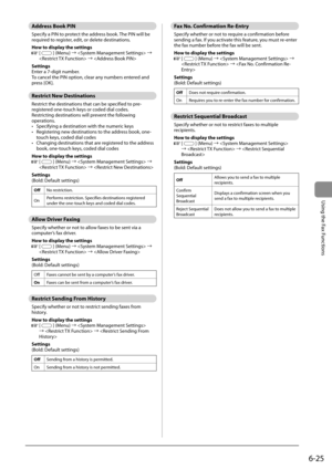 Page 1096-25
Using the Fax Functions
   Address  Book  PIN 
 Specify a PIN to protect the address book. The PIN will be 
required to register, edit, or delete destinations. 
 How to display the settings 
  
  [] (Menu) à  à 
  à  
 Settings 
 Enter a 7-digit number. 
 To cancel the PIN option, clear any numbers entered and 
press [OK]. 
   Restrict  New  Destinations 
 Restrict the destinations that can be specified to pre-
registered one-touch keys or coded dial codes. 
 Restricting destinations will prevent...