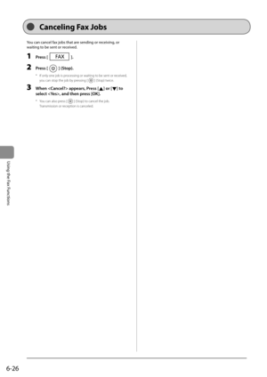 Page 1106-26
Using the Fax Functions
  You can cancel fax jobs that are sending or receiving, or 
waiting to be sent or received.
  
 1 Press [].  
 2 Press [] (Stop).  
*   If only one job is processing or waiting to be sent or received, you can stop the job by pressing [
] (Stop) twice. 
 3  When  appears, Press [] or [] to 
select , and then press [OK].  
*   You can also press [] (Stop) to cancel the job. 
 Transmission or reception is canceled. 
 Canceling Fax Jobs  