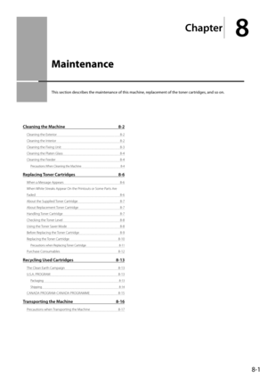 Page 1158-1
Chapter
8
  Maintenance  
 This section describes the maintenance of this machine, replacement of the toner cartridges, and so on. 
Cleaning the Machine 8-2
Cleaning the Exterior  8-2
Cleaning the Interior  8-2
Cleaning the Fixing Unit  8-3
Cleaning the Platen Glass  8-4
Cleaning the Feeder  8-4
Precautions When Cleaning the Machine  8-4
Replacing Toner Cartridges 8-6
When a Message Appears  8-6
When White Streaks Appear On the Printouts or Some Parts Are 
Faded 8-6
About the Supplied Toner Cartridge...