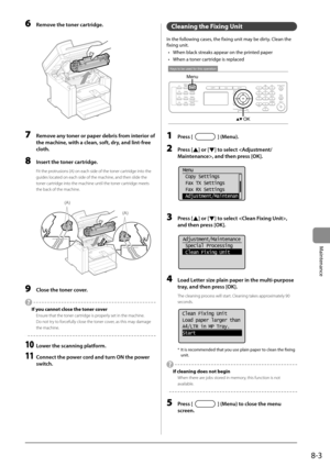 Page 1178-3
Maintenance
 6  Remove the toner cartridge. 
      
 7  Remove any toner or paper debris from interior of 
the machine, with a clean, soft, dry, and lint-free 
cloth. 
 8  Insert the toner cartridge. 
 Fit the protrusions (A) on each side of the toner cartridge into the 
guides located on each side of the machine, and then slide the 
toner cartridge into the machine until the toner cartridge meets 
the back of the machine. 
     
(A)
(A)  
 9  Close the toner cover. 
 
  If you cannot close the toner...