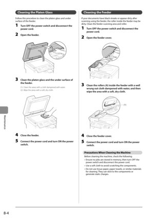 Page 1188-4
Maintenance
 Cleaning the Platen Glass  
 Follow this procedure to clean the platen glass and under 
surface of the feeder. 
 1  Turn OFF the power switch and disconnect the power cord. 
 2  Open the feeder. 
       
 3  Clean the platen glass and the under surface of 
the feeder. 
 (1)  Clean the areas with a cloth dampened with water. 
 (2)  Wipe the areas with a soft, dry cloth. 
       
 4  Close the feeder. 
 5  Connect the power cord and turn ON the power 
switch. 
 Cleaning the Feeder 
 If...