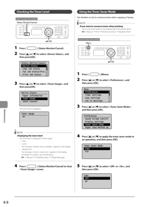 Page 1228-8
Maintenance
   Checking  the  Toner  Level  
 
Keys to be used for this operation
OK
Status Monitor/Cancel 
 1 Press [] (Status Monitor/Cancel). 
 2 Press [] or [] to select , and 
then press[OK]. 
     
Status Monitor/Cancel
 Device Status
 Copy Job Status
 Fax Job Status/Hist
...
 Print Job Status  
  
 3 Press [] or [] to select , and 
then press[OK]. 
     
Device Status
 Paper Information
 Toner Gauge
 Check Counter
 
 The toner level is displayed. 
     
Toner Gauge
 OK
 
  NOTE  
 Displaying...
