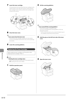 Page 1248-10
Maintenance
 7  Insert the toner cartridge. 
 Fit the protrusions (A) on each side of the toner cartridge into the 
guides located on each side of the machine, and then slide the 
toner cartridge into the machine until the toner cartridge meets 
the back of the machine. 
    
(A)
(A)  
 8  Close the toner cover. 
 
  If you cannot close the toner cover 
 Ensure that the toner cartridge is properly set in the machine. 
 Do not try to forcefully close the toner cover, as this may damage 
the machine....