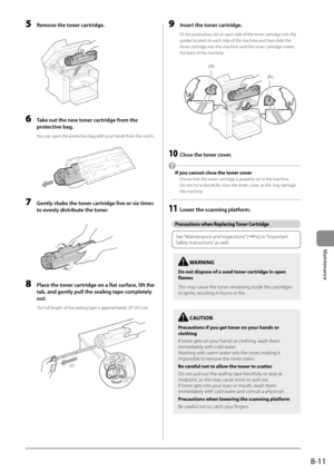 Page 1258-11
Maintenance
 5  Remove the toner cartridge. 
      
 6  Take out the new toner cartridge from the 
protective bag. 
 You can open the protective bag with your hands from the notch. 
       
 7  Gently shake the toner cartridge five or six times 
to evenly distribute the toner. 
       
 8  Place the toner cartridge on a flat surface, lift the 
tab, and gently pull the sealing tape completely 
out. 
 The full length of the sealing tape is approximately 20” (50 cm). 
     
(2)
(1)
 
 9  Insert the...