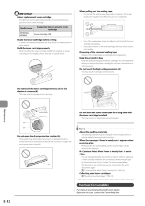 Page 1268-12
Maintenance
  IMPORTANT  
 About replacement toner cartridge 
 For optimum print quality, replacement is recommended using 
genuine Canon toner cartridge. 
Model name Supported Canon genuine toner 
cartridge 
MF4570dn
MF4450 Canon Cartridge 128
 Shake the toner cartridge before setting 
 If toner is not distributed evenly, this may result in a deterioration in 
print quality. 
 Hold the toner cartridge properly 
 When handling the toner cartridge, hold them properly as shown 
in the figure. Do not...