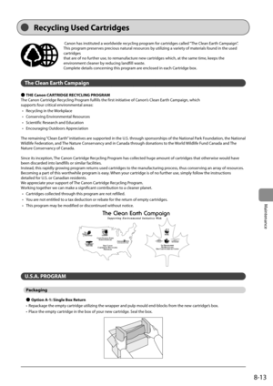 Page 1278-13
Maintenance
  Canon has instituted a worldwide recycling program for cartridges called “The Clean Earth Campaign”. 
This program preserves precious natural resources by utilizing a variety of materials found in the used 
cartridges 
 that are of no further use, to remanufacture new cartridges which, at the same time, keeps the 
environment cleaner by reducing landfill waste. 
 Complete details concerning this program are enclosed in each Cartridge box. 
  
 The Clean Earth Campaign 
 
Ô  THE Canon...