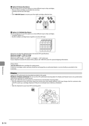 Page 1288-14
Maintenance
 
Ô  Option B: Volume Box Return 
 We encourage you to use this option as a more efficient way to ship cartridges. 
•   Place as many cartridges as possible into one box. Carefully seal the box with tape;
or 
•  Call  1-800-OK-Canon to receive your free eight cartridge collection box. 
   
 
Ô  Option A-2: Multiple Box Return 
 We encourage you to use this option as a more efficient way to ship cartridges. 
•   Complete Option A-1. 
•   Bundle multiple cartridge boxes together securely...