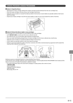 Page 1298-15
Maintenance
 CANADA PROGRAM-CANADA PROGRAMME 
 
Ô  Option A: Single Box Return 
•   Repackage the empty cartridge utilizing the wrapper and pulp mould end-blocks from the new cartridge’s box. 
•   Place the empty cartridge in the box of your new cartridge. Seal the box. 
•   Apply the Canon Canada Inc./Canada Post label provided in this brochure. Canon’s labels are specially marked so that Canon  pays the postage. 
•   Deposit your empty cartridge in any full size street mailbox or take it to your...