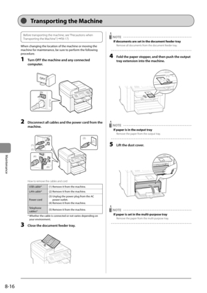 Page 1308-16
Maintenance   
Before transporting the machine, see “Precautions when 
Transporting the Machine” (àP.8-17)  
 When changing the location of the machine or moving the 
machine for maintenance, be sure to perform the following 
procedure. 
 1  Turn OFF the machine and any connected 
computer. 
     
OFF
OFF  
 2  Disconnect all cables and the power cord from the 
machine. 
     
(1)
(2)
(4)
(5)
(3)  
 How to remove the cables and cord 
USB cable* (1) Remove it from the machine.
LAN cable* (2) Remove...
