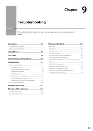 Page 1339-1
Chapter
9
  Troubleshooting   
 This section describes solutions for cases such as paper jam and when problems are not 
solved. 
Clearing Jams 9-2
Document Jams in the Feeder  9-3
Paper Jams Inside the Machine  9-3
Display Message 9-6
Error Codes  9-6
If  Appears  9-8
Troubleshooting 9-9
Check the Following First  9-9
Is the power switched ON?  9-9
Has the power switch been just turned ON?  9-9
Is the machine in Sleep mode?  9-9
Are the settings proper?  9-9
Is the Error indicator on or blinking?...