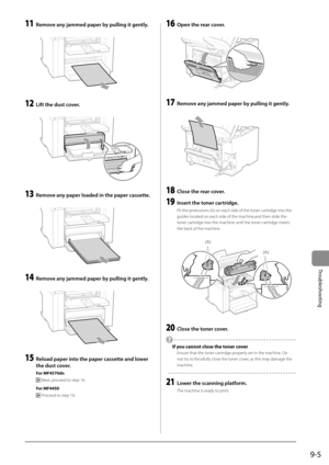 Page 1379-5
Troubleshooting
 11  Remove any jammed paper by pulling it gently. 
      
 12  Lift the dust cover. 
  
    
 13  Remove any paper loaded in the paper cassette. 
  
    
 14  Remove any jammed paper by pulling it gently. 
  
    
 15  Reload paper into the paper cassette and lower 
the dust cover. 
 For  MF4570dn 
 
 Next, proceed to step 16. 
 For  MF4450 
 
  Proceed to step 19. 
 16  Open the rear cover. 
       
 17  Remove any jammed paper by pulling it gently. 
  
    
 18  Close the rear...