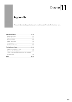 Page 15711-1
Chapter
11
  Appendix  
 This section describes the specifications of the machine and information for Macintosh users. 
Main Specifications 11-2
Machine Specifications  11-2
Copy Specifications  11-2
Printer Specification  11-2
Scanner Specifications  11-3
Fax Specifications  11-3
Telephone Specifications  11-3
For Macintosh Users 11-4
Displaying Driver Guides (PDF Files)  11-4
Displaying a Driver’s Help System  11-4
Content of the e-Manual about Features that Are Unavailable 
on the Macintosh...