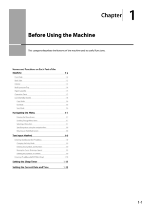 Page 251-1
Chapter
1
  Before Using the Machine  
 This category describes the features of the machine and its useful functions. 
Names and Functions on Each Part of the 
Machine 1-2
Front Side 1-2
Back Side  1-3
Interior 1-3
Multi-purpose Tray  1-4
Paper Cassette  1-4
Operation Panel  1-5
LCD (Standby Mode)  1-6
Copy Mode  1-6
Fax Mode  1-6
Scan Mode  1-6
Navigating the Menu 1-7
Entering the Menu Screen  1-7
Scrolling Through Menu Items  1-7
Selecting a Menu Item  1-7
Specifying values using the navigation...