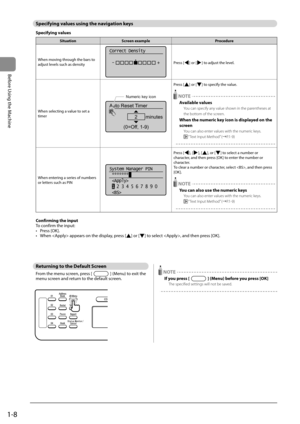 Page 321-8
Before Using the Machine
 Specifying values using the navigation keys 
 Specifying  values 
SituationScreen example Procedure
When moving through the bars to 
adjust levels such as density
Correct Density
 -                  +
Press [] or [] to adjust the level.
When selecting a value to set a 
timer
Auto Reset Timer
2      minutes
(0=Off, 1-9)
Numeric key icon
Press [] or [] to specify the value.
 NOTE
Available values
You can specify any value shown in the parentheses at 
the bottom of the screen....