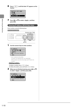 Page 341-10
Before Using the Machine
6 Press [] until the letter “N” appears on the 
display. 
     
Register Unit Name
CANON
 
 Entry Mode: A  
 7 Press [] or [] to select , and then 
press [OK]. 
   Entering IP Address (MF4570dn Only) 
 Enter numbers using the following keys. 
 
Keys to be used for this operation
OK
Numeric keys, Clear  
 1  Use the numeric keys to enter numbers. 
  
  
IP Address
 192.168.000.08 0
  
 1  2 3 4 5 6 7 8 9 0
 
 
*   Enter numbers by three digits.
To specify “192.168.0.80,”...