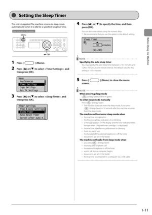 Page 351-11
Before Using the Machine
 Setting the Sleep Timer  
    
 The entry is applied.  The machine returns to sleep mode 
automatically when it is idle for a specified length of time. 
 
Keys to be used for this operation
Menu
OK 
 1 Press [] (Menu). 
 2 Press [] or [] to select , and 
then press [OK]. 
     
Menu
 Preferences
 Timer Settings
 Copy Settings
 Fax TX Settings  
 3 Press [] or [] to select , and 
then press [OK]. 
     
Timer Settings
 Time & Date Settings
 Sleep Timer
 Auto Reset Timer...