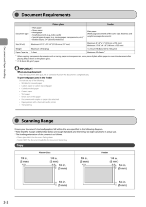 Page 382-2
Document and Paper Handling
Platen glassFeeder
Document type• Plain paper
• Heavy paper
• Photograph
•  Small documents (e.g., index cards)
•  Special types of paper (e.g., tracing paper, transparencies, etc.) 
*1
•  Booklet (Up to 3/4” (20 mm) thickness) Plain paper
(Multi-page documents of the same size, thickness and 
weight/onepage documents)
Size (W x L) Maximum 8 1/2” x 11 3/4” (215.9 mm x 297 mm) Maximum 8 1/2” x 14” (216 mm x 356 mm)
Minimum 5 7/8” x 4 1/8” (148 mm x 105 mm)
Weight Maximum...