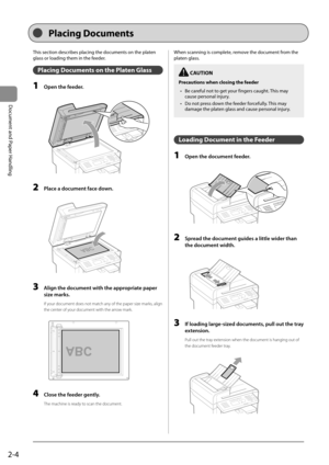 Page 402-4
Document and Paper Handling
 This section describes placing the documents on the platen 
glass or loading them in the feeder. 
 Placing Documents on the Platen Glass 
 1  Open the feeder. 
      
 2  Place a document face down. 
  
    
 3  Align the document with the appropriate paper 
size marks. 
 If your document does not match any of the paper size marks, align 
the center of your document with the arrow mark. 
     
A4B4A5
A5
B4A4  
 4  Close the feeder gently. 
 The machine is ready to scan...