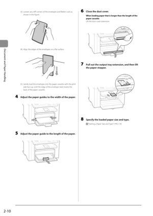 Page 462-10
Document and Paper Handling
 (3)  Loosen any stiff corners of the envelopes and flatten curls as shown in the figure. 
             
 (4)  Align the edges of the envelopes on a flat surface. 
    
        
 (5)  Gently load the envelopes into the paper cassette with the print 
side face up, until the edge of the envelope stack meets the 
back of the paper cassette. 
  
 4  Adjust the paper guides to the width of the paper. 
         
   5  Adjust the paper guide to the length of the paper....