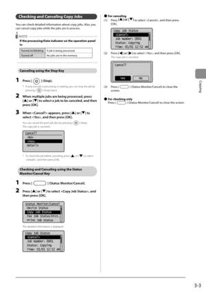 Page 573-3
Copying
 Checking and Canceling Copy Jobs 
 You can check detailed information about copy jobs. Also, you 
can cancel copy jobs while the jobs are in process. 
  NOTE 
 If the processing/Data indicator on the operation panel 
is: 
Turned on/blinking A job is being processed.
Turned off No jobs are in the memory.
   Canceling using the Stop Key 
 1 Press [] (Stop). 
*   If only one job is processing or waiting, you can stop the job by pressing [
] (Stop) twice. 
 2  When multiple jobs are being...