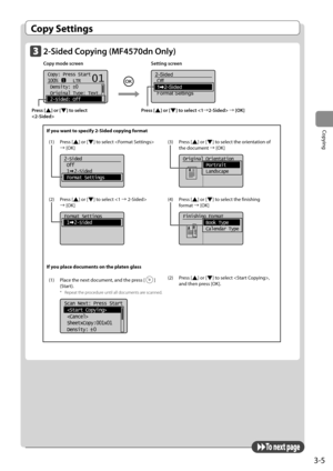 Page 593-5
Copying
 Copy  Settings 
  To  n e x t  p a g e  
   2-Sided  Copying  (MF4570dn  Only)  
 Copy mode screen    Setting screen 
    
   
Copy: Press Start
100%      LTR
 Density:  0
 Original Type: Text
...
 2-Sided: Off
1
+
-
01
   
2-Sided
Off
1   2-Sided
Format Settings  
  
 Press  [] or [] to select  à [OK] 
  
 Press  [] or [] to select 
 
 If you want to specify 2-Sided copying format (1) Press [
] or [] to select  
à [OK]
    
2-Sided
 Off
 1  2-Sided
 Format Settings
(2) Press [] or [] to...