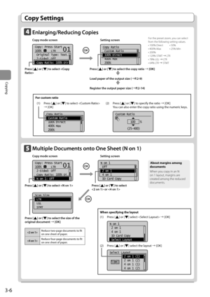 Page 603-6
Copying
 Copy  Settings 
    Enlarging/Reducing  Copies  
 Copy mode screen    Setting screen 
    
 
Copy: Press Start
100%      LTR
 Original Type: Text
. ..
  2-Sided: Off
 Copy Ratio: 100% Dir
101
    
Copy Ratio
 Custom Ratio
 100% Direct
 400% Max
 200%  
  
 Press  [] or [] to select the copy ratio à [OK] 
      
 
 Load paper of the output size (àP.2-9) 
      
 
 Register the output paper size ( àP.2-14) 
 For the preset zoom, you can select 
from the following setting values. 
 • 100%...