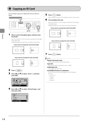 Page 623-8
Copying
 You can make a copy of a 2-sided card onto one side of a 
paper.    
 
Keys to be used for this operation
Start
COPY
OK  
 1  Place a card on the platen glass, and then close 
the feeder. 
 Place the card with a 1/4” (5 mm) space created from the left edge 
of the platen glass. 
 Additionally, align the center of the card with the arrow mark. 
If you want to arrange the cards horizontally
A4B4A5
A5
B4A4
If you want to arrange the cards vertically
A4B4A5
A5
B4A4
 2 Press []. 
 3 Press [] or...
