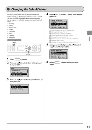 Page 633-9
Copying
 The default values of the copy are the function which is 
applied when [
] (Reset) is pressed or the power is turned 
ON. You can change the default values to suit your needs. 
 You can register the following types of settings as the default 
values.  
•  Quantity 
•  Density 
•  Original type 
•  2-Sided 
•  Copy ratio 
•   N on 1 
•  Collating 
•  Sharpness 
 
Keys to be used for this operation
Menu
OK  
 1 Press [] (Menu). 
 2 Press [] or [] to select , and 
then press [OK]. 
     
Menu...