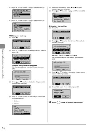 Page 745-4
Registering Destinations in the Address Book
 (11)  Press  [] or [] to select , and then press [OK]. 
    
Destination (Max 40)
0123456789
 
 Settings  
 (12)  Press  [] or [] to select , and then press [OK]. 
  
  
Fax
 
 Name: CANON
 Destination: 0123456
...
 One-Touch: 01 
  
 
Ô  Editing a one-touch key 
 (1)  Press  [
]. 
     
     CANON 0123456789
All  A-Z  
 (2)  Press  [] or [] to select , and then 
press [OK]. 
     
Register New Destin...
Edit Address Book
Address Book Details
All  A-Z...