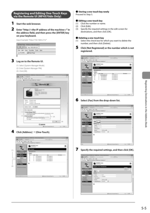 Page 755-5
Registering Destinations in the Address Book
   Registering and Editing One-Touch Keys 
via the Remote UI (MF4570dn Only) 
 1  Start the web browser. 
 2  Enter “http:///” in the address field, and then press the [ENTER] key 
on your keyboard. 
 Input  Example:  “http://192.168.0.215/” 
       
 3  Log on to the Remote UI. 
 (1)  Select [System Manager Mode]. 
 (2)  Enter [System Manager PIN]. 
 (3)  Click  [OK]. 
  
  
(1)
(1)(2)
(3)  
 4 Click [Address] 
à [One-Touch]. 
     
(1)
(2)
 
    
Ô...